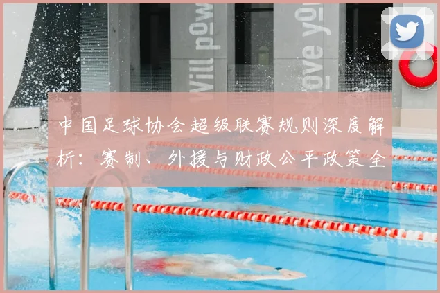 中国足球协会超级联赛规则深度解析:赛制、外援与财政公平政策全解读