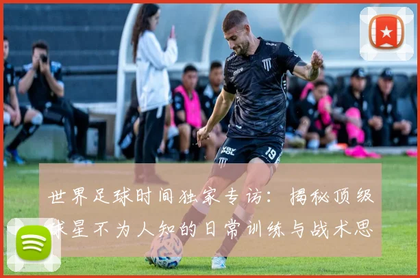 世界足球时间独家专访：揭秘顶级球星不为人知的日常训练与战术思考