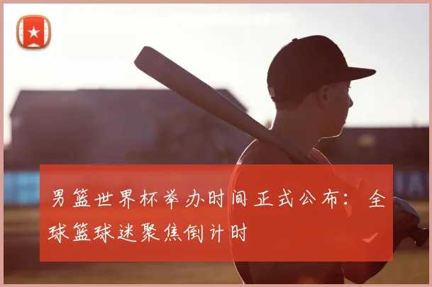 男篮世界杯举办时间正式公布:全球篮球迷聚焦倒计时