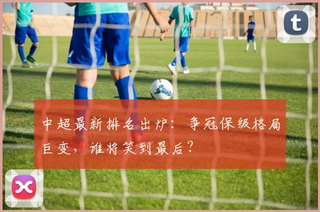 中超最新排名出炉:争冠保级格局巨变,谁将笑到最后?