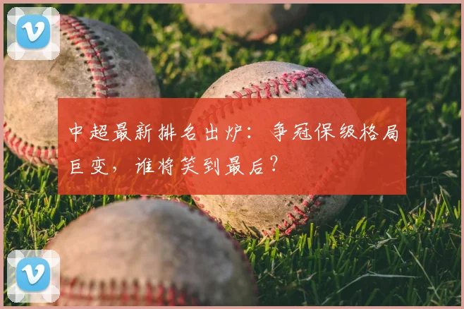 中超最新排名出炉：争冠保级格局巨变，谁将笑到最后？