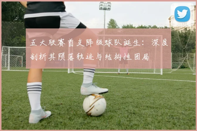 五大联赛首支降级球队诞生：深度剖析其陨落轨迹与结构性困局