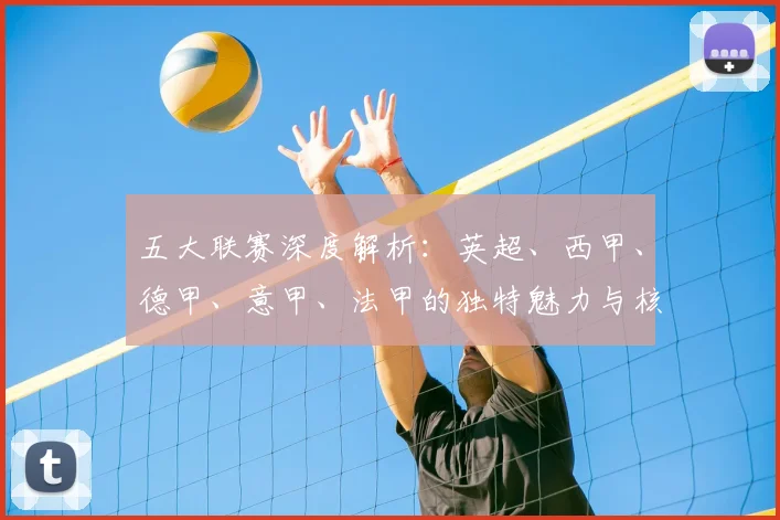 五大联赛深度解析：英超、西甲、德甲、意甲、法甲的独特魅力与核心差异_20260611141743